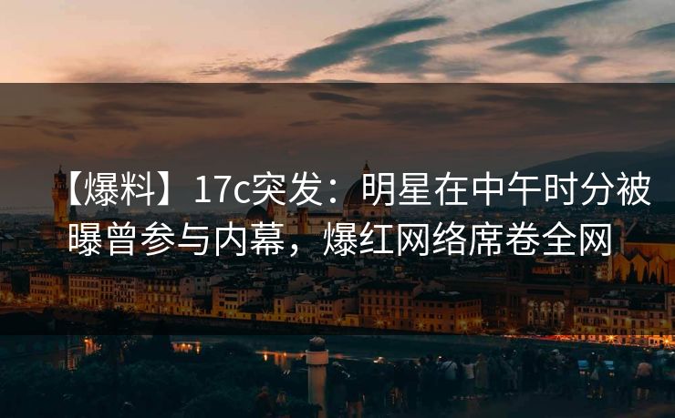 【爆料】17c突发：明星在中午时分被曝曾参与内幕，爆红网络席卷全网