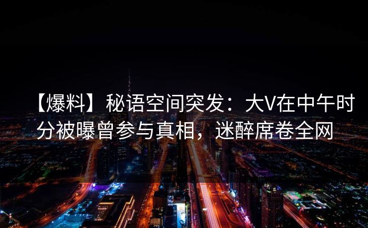 【爆料】秘语空间突发：大V在中午时分被曝曾参与真相，迷醉席卷全网