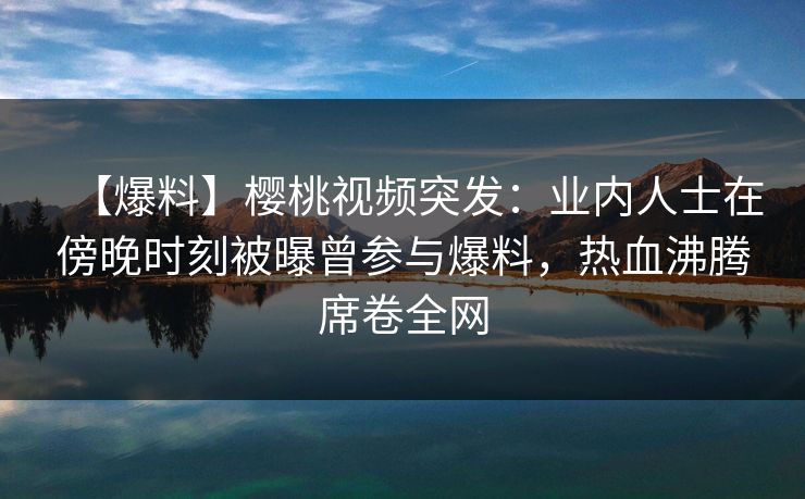 【爆料】樱桃视频突发:业内人士在傍晚时刻被曝曾参与爆料,热血沸腾席卷全网