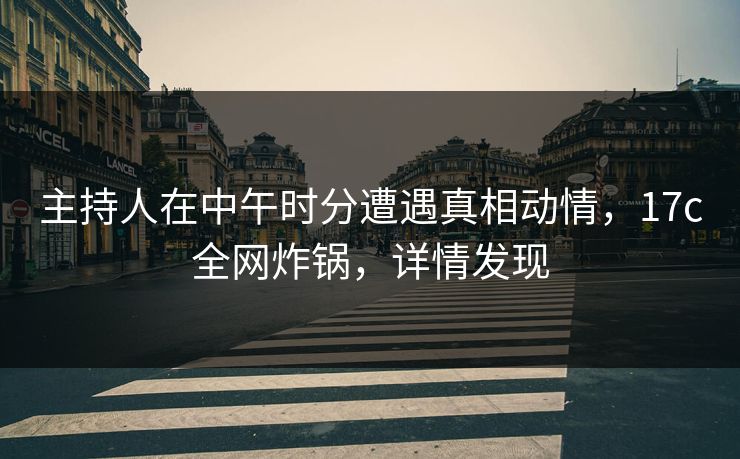主持人在中午时分遭遇真相动情，17c全网炸锅，详情发现