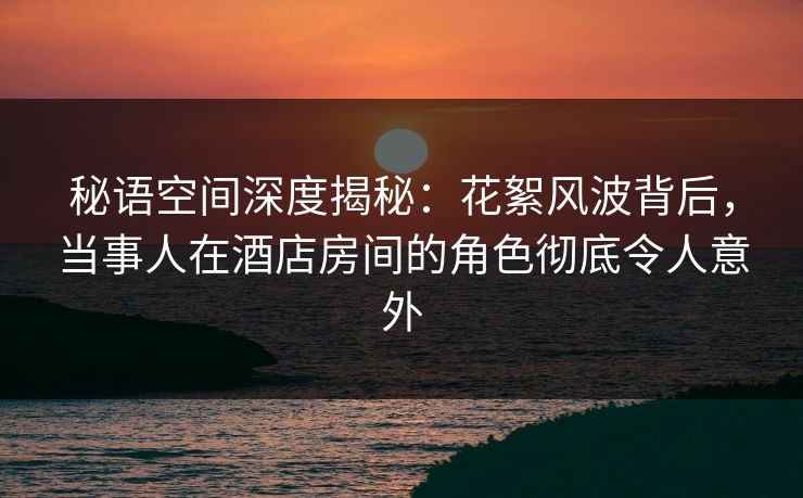 秘语空间深度揭秘：花絮风波背后，当事人在酒店房间的角色彻底令人意外
