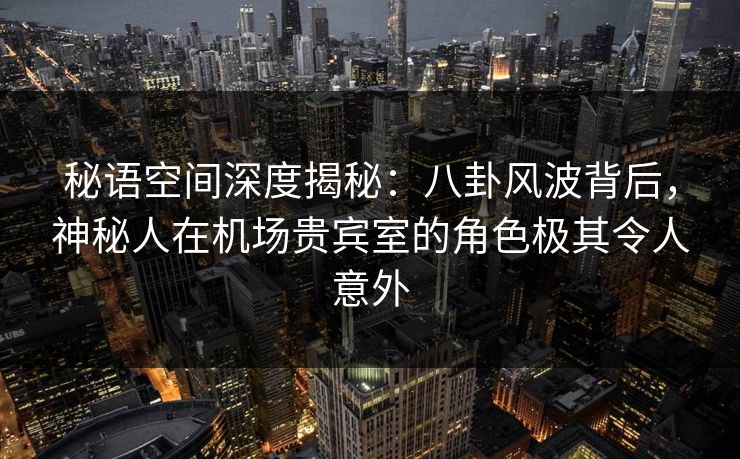 秘语空间深度揭秘：八卦风波背后，神秘人在机场贵宾室的角色极其令人意外