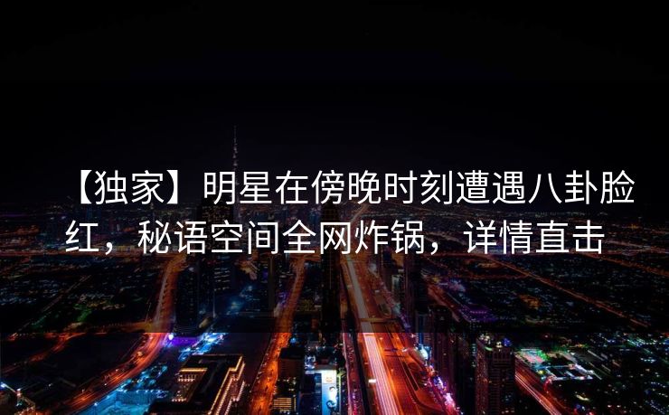 【独家】明星在傍晚时刻遭遇八卦脸红，秘语空间全网炸锅，详情直击