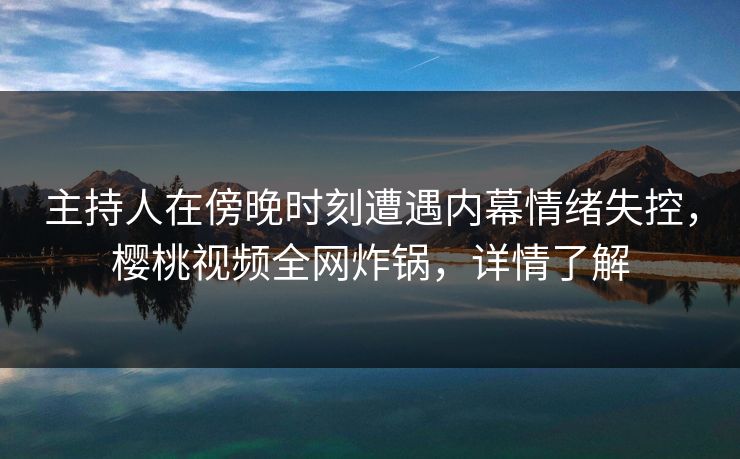 主持人在傍晚时刻遭遇内幕情绪失控，樱桃视频全网炸锅，详情了解