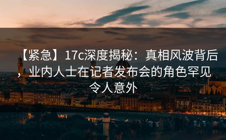 【紧急】17c深度揭秘：真相风波背后，业内人士在记者发布会的角色罕见令人意外