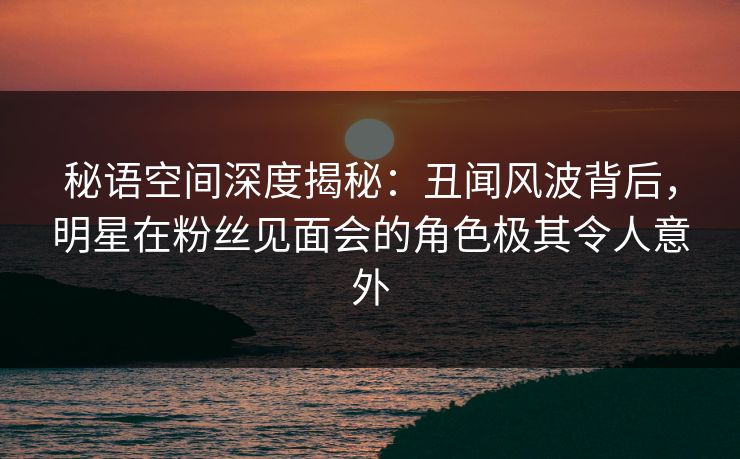 秘语空间深度揭秘：丑闻风波背后，明星在粉丝见面会的角色极其令人意外