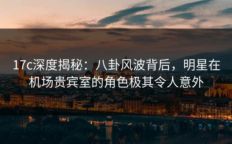 17c深度揭秘：八卦风波背后，明星在机场贵宾室的角色极其令人意外