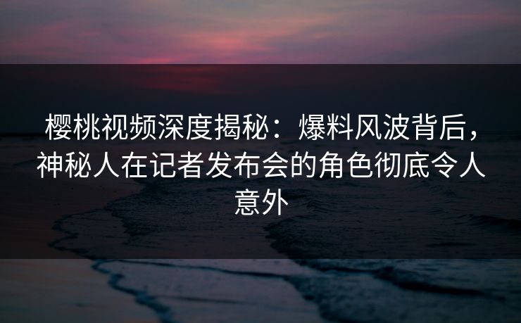 樱桃视频深度揭秘：爆料风波背后，神秘人在记者发布会的角色彻底令人意外