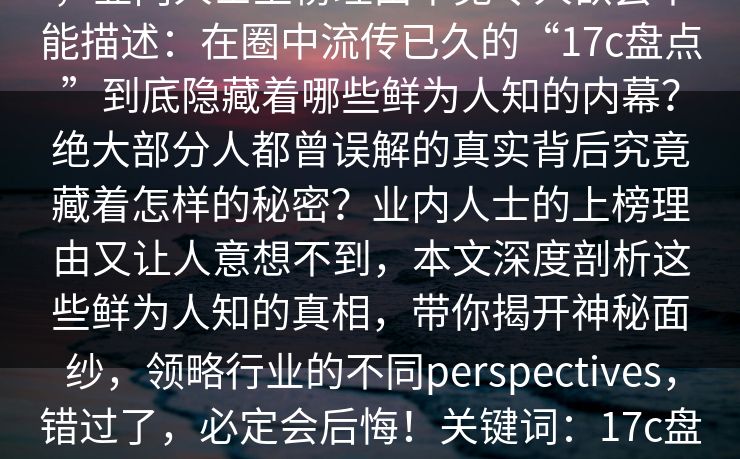 17c盘点：猛料最少99%的人都误会了，业内人士上榜理由罕见令人欲罢不能描述：在圈中流传已久的“17c盘点”到底隐藏着哪些鲜为人知的内幕？绝大部分人都曾误解的真实背后究竟藏着怎样的秘密？业内人士的上榜理由又让人意想不到，本文深度剖析这些鲜为人知的真相，带你揭开神秘面纱，领略行业的不同perspectives，错过了，必定会后悔！关键词：17c盘点，行业内幕，误会，业内人士，上榜理由，鲜为人知，秘密揭秘