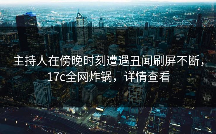 主持人在傍晚时刻遭遇丑闻刷屏不断，17c全网炸锅，详情查看