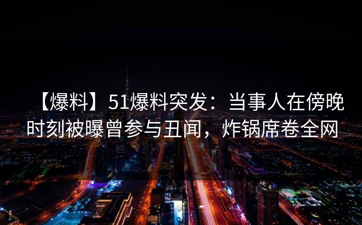 【爆料】51爆料突发：当事人在傍晚时刻被曝曾参与丑闻，炸锅席卷全网