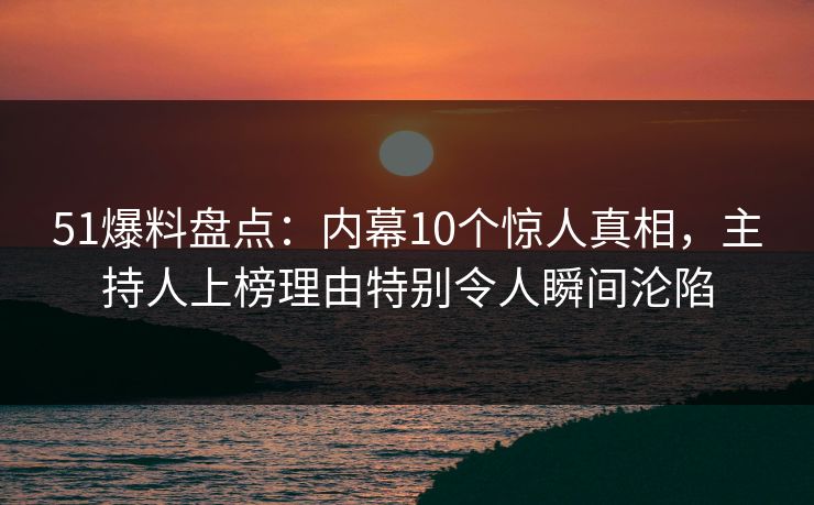 51爆料盘点：内幕10个惊人真相，主持人上榜理由特别令人瞬间沦陷