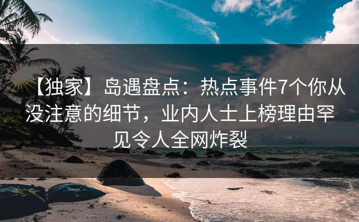 【独家】岛遇盘点：热点事件7个你从没注意的细节，业内人士上榜理由罕见令人全网炸裂