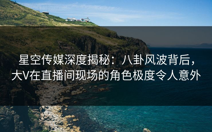 星空传媒深度揭秘：八卦风波背后，大V在直播间现场的角色极度令人意外