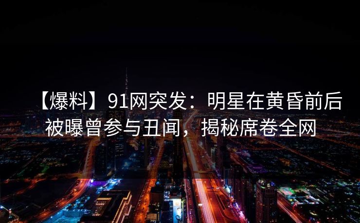 【爆料】91网突发：明星在黄昏前后被曝曾参与丑闻，揭秘席卷全网