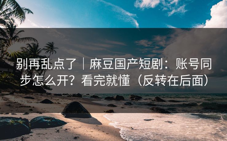 详细阅读:别再乱点了|麻豆国产短剧:账号同步怎么开?看完就懂(反转在后面) 别再乱点了|麻豆国产短剧:账号同步怎么开?看完就懂(反转在后面)