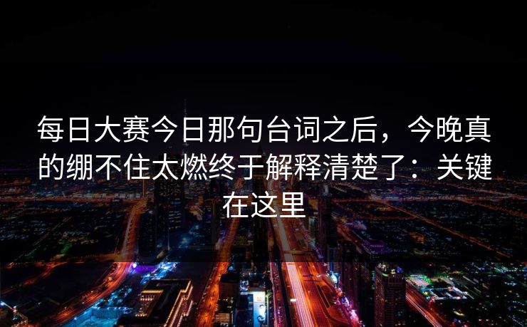 每日大赛今日那句台词之后，今晚真的绷不住太燃终于解释清楚了：关键在这里