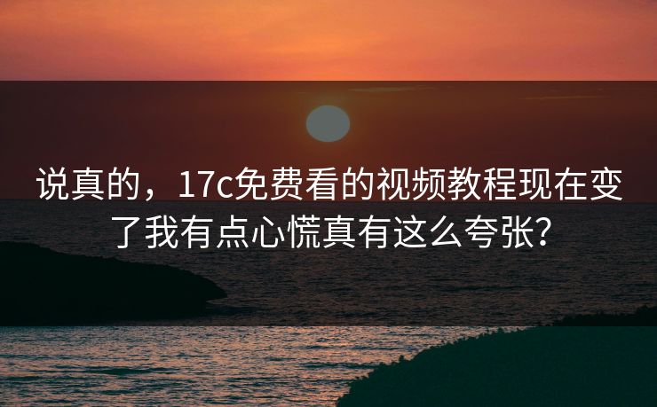 说真的，17c免费看的视频教程现在变了我有点心慌真有这么夸张？