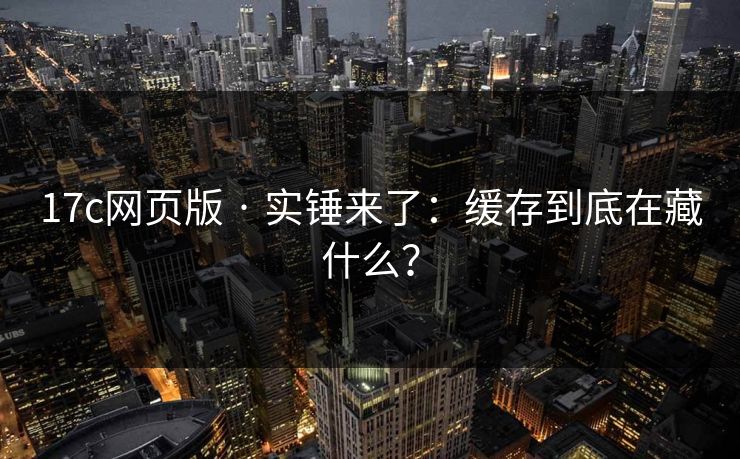17c网页版 · 实锤来了：缓存到底在藏什么？