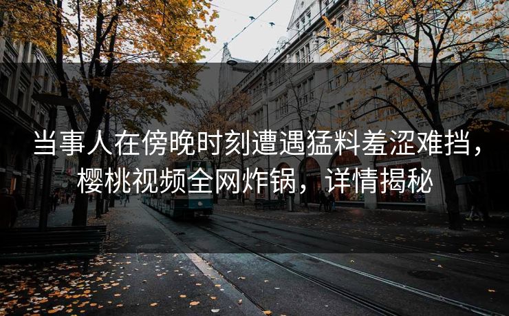 当事人在傍晚时刻遭遇猛料羞涩难挡，樱桃视频全网炸锅，详情揭秘
