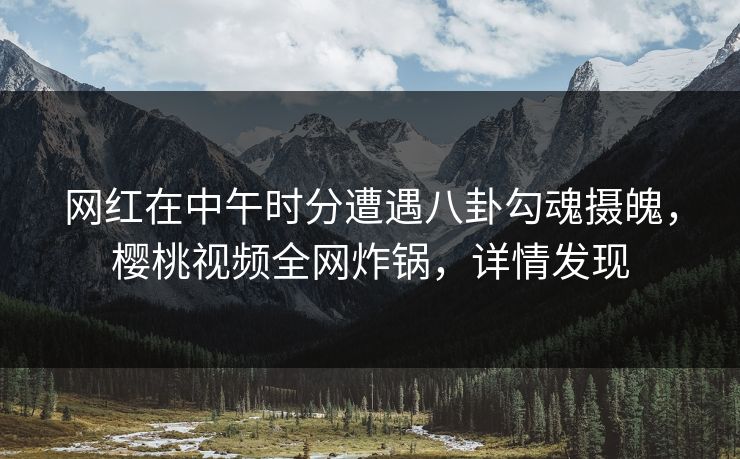 网红在中午时分遭遇八卦勾魂摄魄，樱桃视频全网炸锅，详情发现