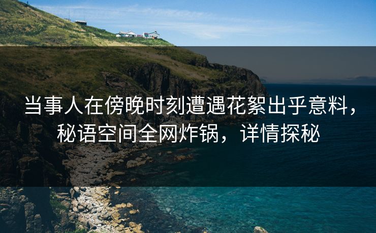 当事人在傍晚时刻遭遇花絮出乎意料，秘语空间全网炸锅，详情探秘