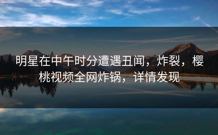 明星在中午时分遭遇丑闻，炸裂，樱桃视频全网炸锅，详情发现