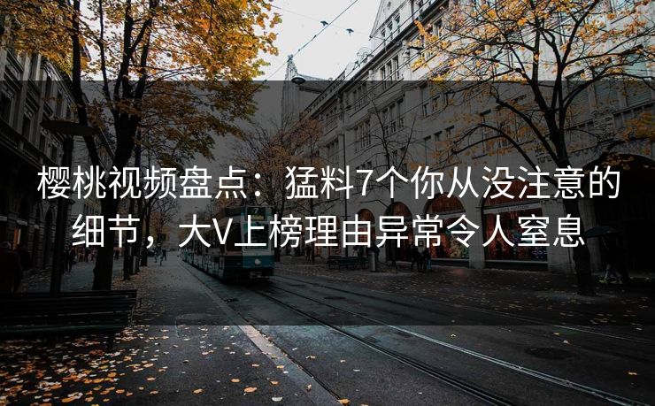 樱桃视频盘点：猛料7个你从没注意的细节，大V上榜理由异常令人窒息