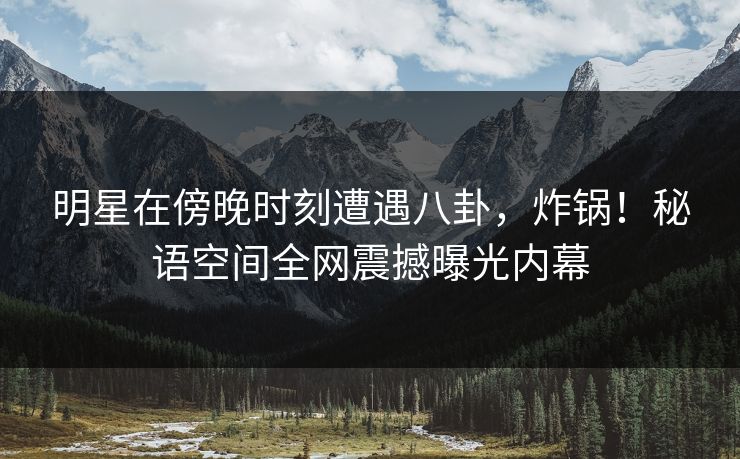 明星在傍晚时刻遭遇八卦，炸锅！秘语空间全网震撼曝光内幕