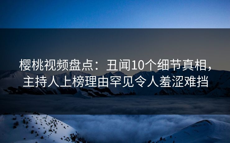 樱桃视频盘点：丑闻10个细节真相，主持人上榜理由罕见令人羞涩难挡
