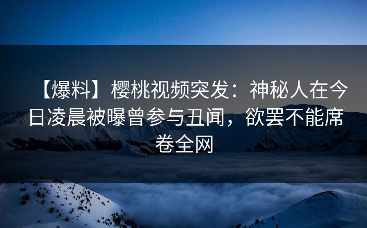 【爆料】樱桃视频突发：神秘人在今日凌晨被曝曾参与丑闻，欲罢不能席卷全网