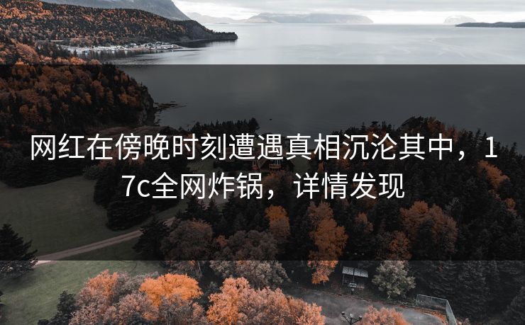 网红在傍晚时刻遭遇真相沉沦其中，17c全网炸锅，详情发现