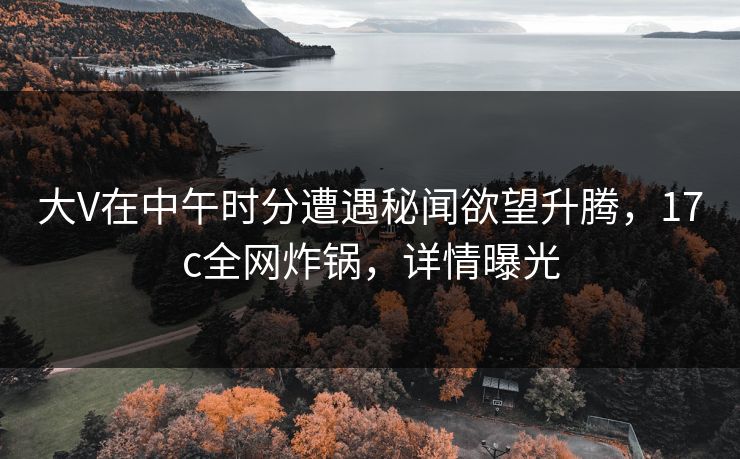 大V在中午时分遭遇秘闻欲望升腾，17c全网炸锅，详情曝光