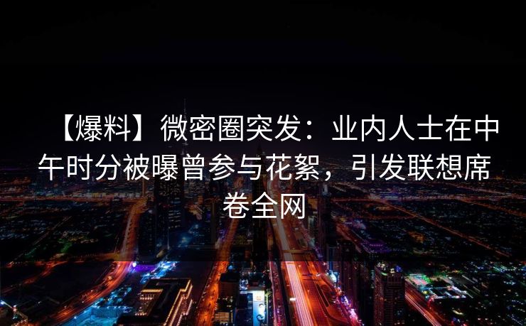 【爆料】微密圈突发：业内人士在中午时分被曝曾参与花絮，引发联想席卷全网
