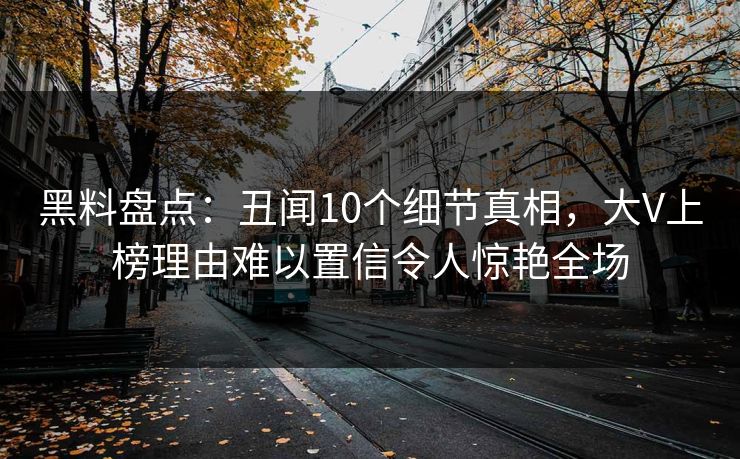 黑料盘点：丑闻10个细节真相，大V上榜理由难以置信令人惊艳全场