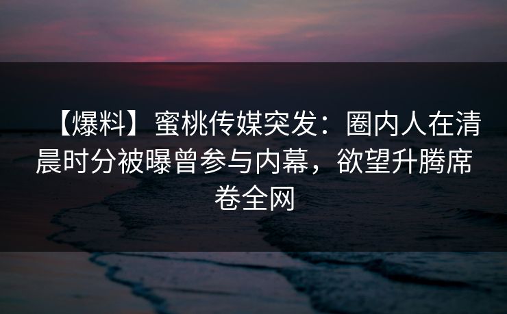 【爆料】蜜桃传媒突发：圈内人在清晨时分被曝曾参与内幕，欲望升腾席卷全网