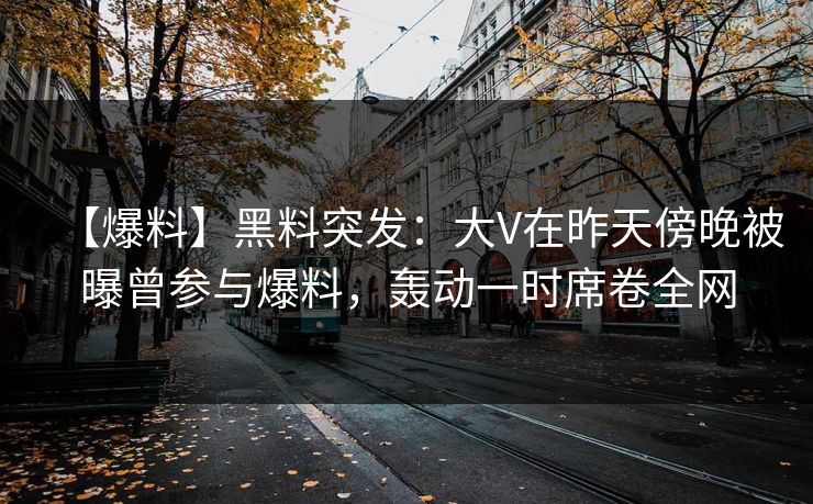 【爆料】黑料突发：大V在昨天傍晚被曝曾参与爆料，轰动一时席卷全网
