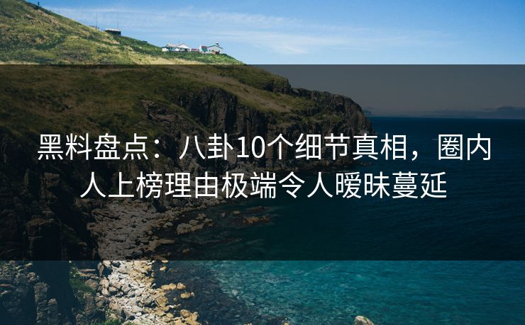 黑料盘点：八卦10个细节真相，圈内人上榜理由极端令人暧昧蔓延