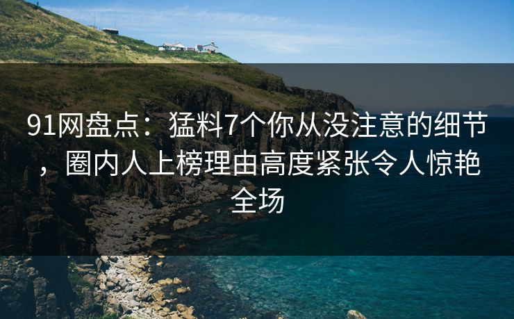 91网盘点：猛料7个你从没注意的细节，圈内人上榜理由高度紧张令人惊艳全场