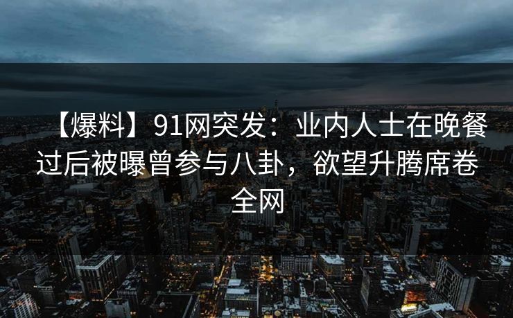 【爆料】91网突发：业内人士在晚餐过后被曝曾参与八卦，欲望升腾席卷全网