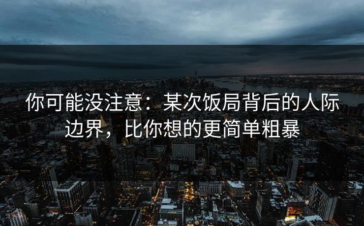 你可能没注意：某次饭局背后的人际边界，比你想的更简单粗暴