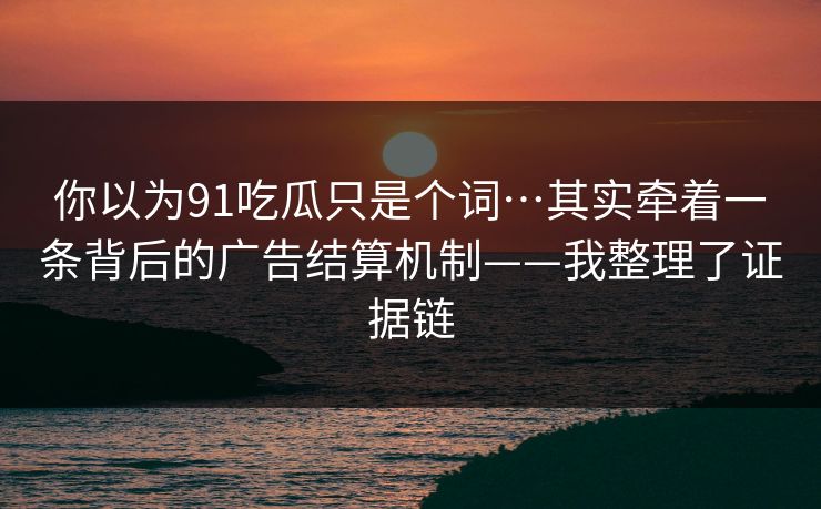 你以为91吃瓜只是个词…其实牵着一条背后的广告结算机制——我整理了证据链