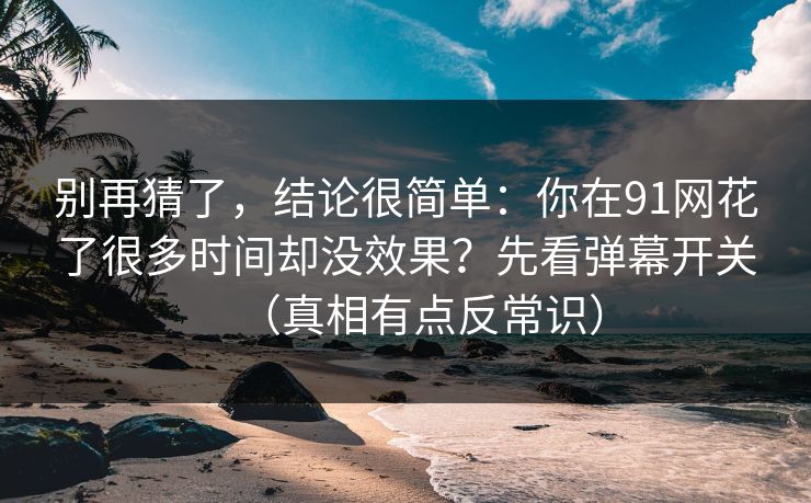 别再猜了，结论很简单：你在91网花了很多时间却没效果？先看弹幕开关（真相有点反常识）